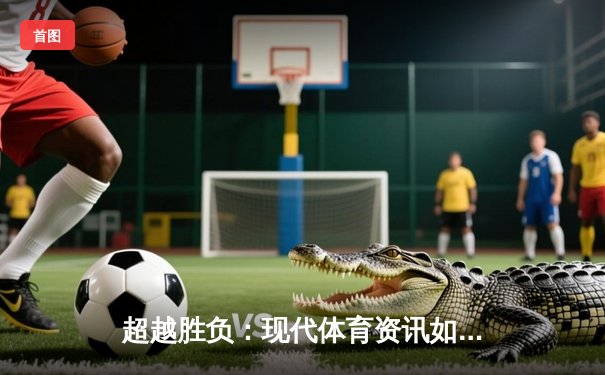 超越胜负：现代体育资讯如何重塑我们的观赛体验与体育文化