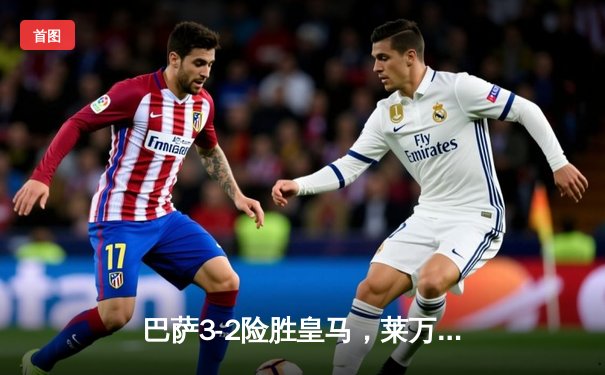 巴萨3-2险胜皇马，莱万帽子戏法主导国家德比经典战