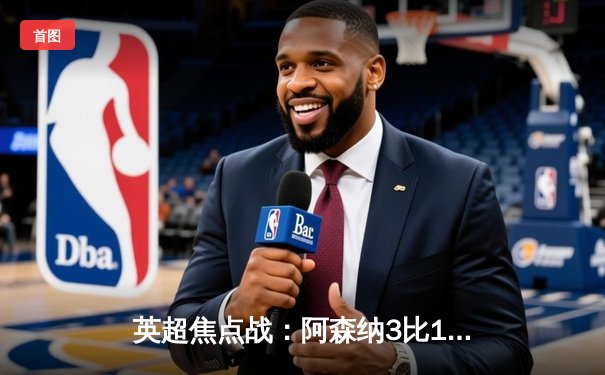 英超焦点战：阿森纳3比1逆转曼联，萨卡传射建功锁定胜局