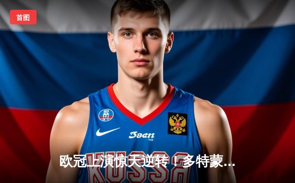 欧冠上演惊天逆转！多特蒙德3:2绝杀巴黎，哈兰德双响闪耀威斯特法伦