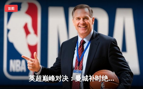 英超巅峰对决：曼城补时绝杀利物浦，哈兰德双响锁定胜局