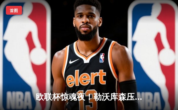 欧联杯惊魂夜！勒沃库森压哨绝平延续不败神话，赛季47场狂飙创纪录