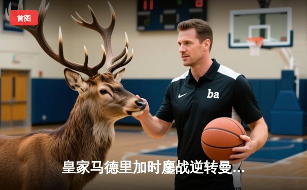 皇家马德里加时鏖战逆转曼城，欧冠卫冕之路再进一步