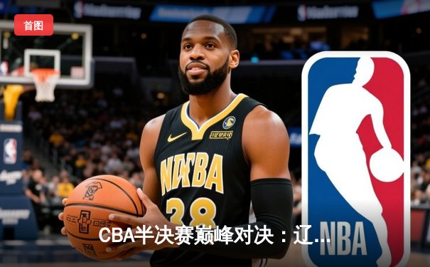 CBA半决赛巅峰对决：辽宁本钢加时险胜广东宏远，赵继伟砍35分创生涯新高