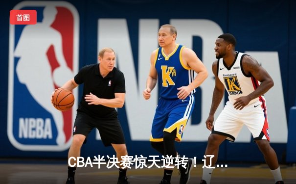 CBA半决赛惊天逆转！辽宁本钢加时险胜广东宏远，赵继伟砍35分创生涯新高