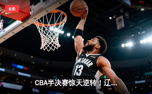 CBA半决赛惊天逆转！辽宁本钢加时险胜广东宏远，赵继伟砍下35分创生涯新高