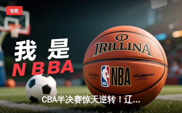 CBA半决赛惊天逆转！辽宁本钢加时险胜广东宏远，赵继伟砍35分创生涯新高